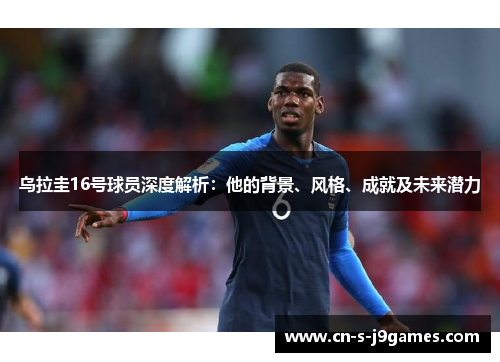 乌拉圭16号球员深度解析：他的背景、风格、成就及未来潜力
