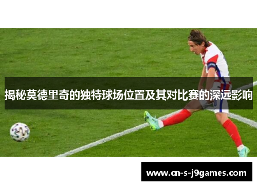揭秘莫德里奇的独特球场位置及其对比赛的深远影响 揭秘莫德里奇的独特球场位置及其对比赛的深远影响