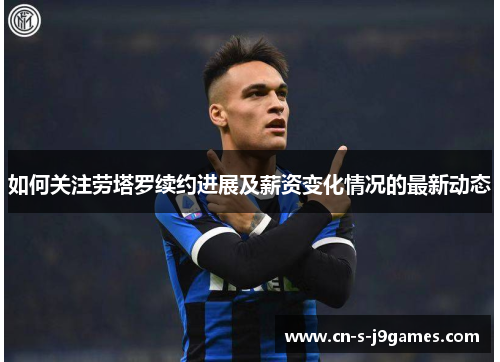 如何关注劳塔罗续约进展及薪资变化情况的最新动态