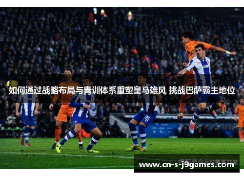 如何通过战略布局与青训体系重塑皇马雄风 挑战巴萨霸主地位