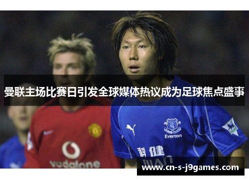 曼联主场比赛日引发全球媒体热议成为足球焦点盛事