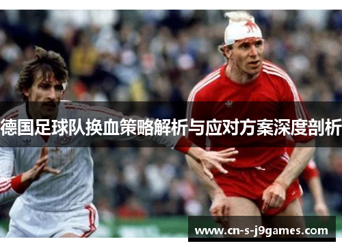 德国足球队换血策略解析与应对方案深度剖析 德国足球队换血策略解析与应对方案深度剖析
