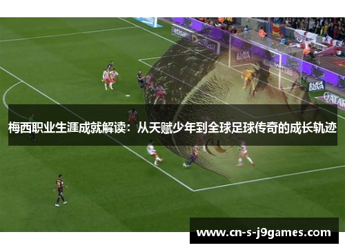 梅西职业生涯成就解读：从天赋少年到全球足球传奇的成长轨迹