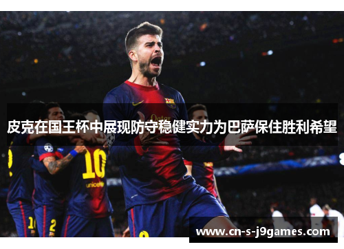 皮克在国王杯中展现防守稳健实力为巴萨保住胜利希望 皮克在国王杯中展现防守稳健实力为巴萨保住胜利希望
