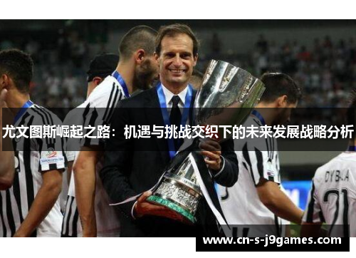 尤文图斯崛起之路:机遇与挑战交织下的未来发展战略分析 尤文图斯崛起之路:机遇与挑战交织下的未来发展战略分析