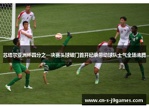 苏塔尔亚洲杯四分之一决赛头球破门首开纪录带动球队士气全场沸腾