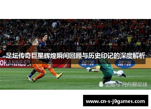 足坛传奇巨星辉煌瞬间回顾与历史印记的深度解析 足坛传奇巨星辉煌瞬间回顾与历史印记的深度解析